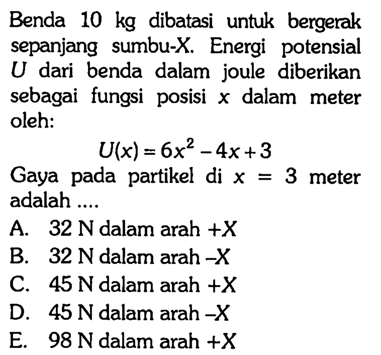 Benda  10 kg  dibatasi untuk bergerak sepanjang sumbu-X. Energi potensial  U  dari benda dalam joule diberikan sebagai fungsi posisi  x  dalam meter oleh:

U(x)=6x^2 - 4x + 3

Gaya pada partikel di  x=3  meter adalah ....
