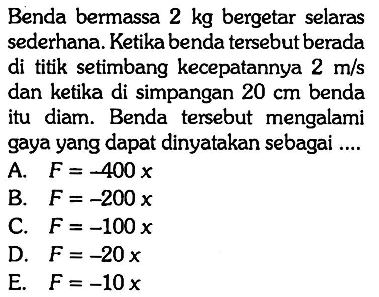 Benda bermassa  2 kg  bergetar selaras sederhana. Ketika benda tersebut berada di titik setimbang kecepatannya  2 m / s  dan ketika di simpangan  20 cm  benda itu diam. Benda tersebut mengalami gaya yang dapat dinyatakan sebagai ....
A.  F=-400 x 
B.  F=-200 x 
C.  F=-100 x 
D.  F=-20 x 
E.  F=-10 x 