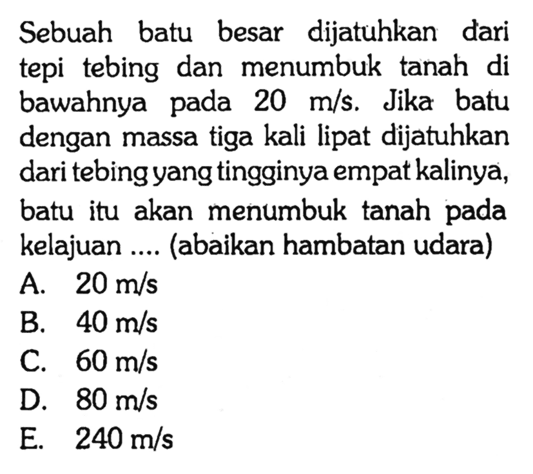 Sebuah batu besar dijatuhkan dari tepi tebing dan menumbuk tanah di bawahnya pada  20 m / s . Jika batu dengan massa tiga kali lipat dijatuhkan dari tebing yang tingginya empat kalinya, batu itu akan menumbuk tanah pada kelajuan .... (abaikan hambatan udara)
A.  20 m / s 
B.  40 m / s 
C.  60 m / s 
D.  80 m / s 
E.  240 m / s 