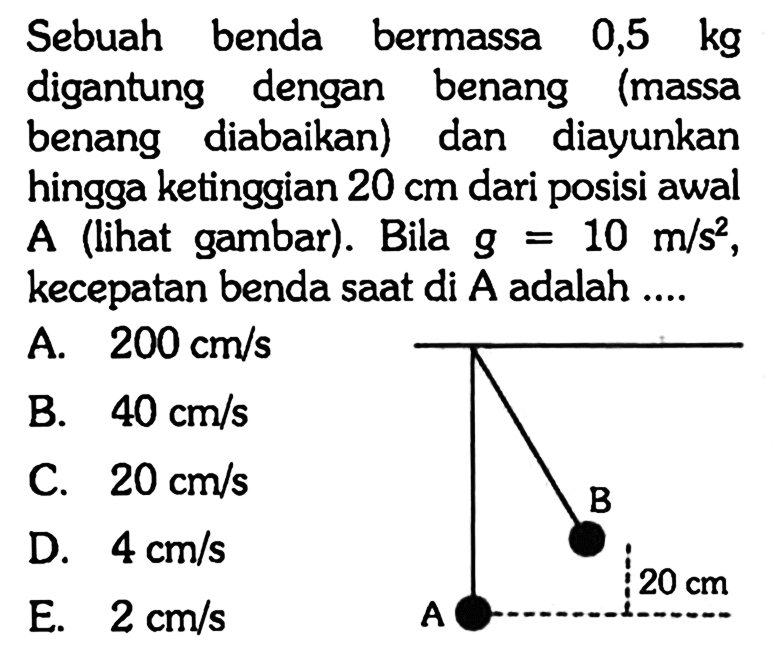 Sebuah benda bermassa  0,5 kg  digantung dengan benang (massa benang diabaikan) dan diayunkan hingga ketinggian  20 cm  dari posisi awal A (lihat gambar). Bila  g=10 m / s^(2) , kecepatan benda saat di  A  adalah ....
A.  200 cm / s 
B.  40 cm / s 
C.  20 cm / s 
D.  4 cm / s 
E.  2 cm / s 