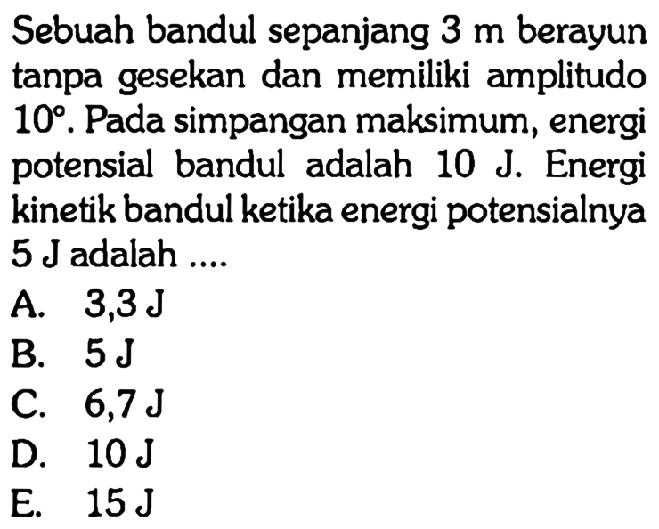 Sebuah bandul sepanjang  3 m  berayun tanpa gesekan dan memiliki amplitudo  10 . Pada simpangan maksimum, energi potensial bandul adalah  10 J . Energi kinetik bandul ketika energi potensialnya  5 J  adalah ....
