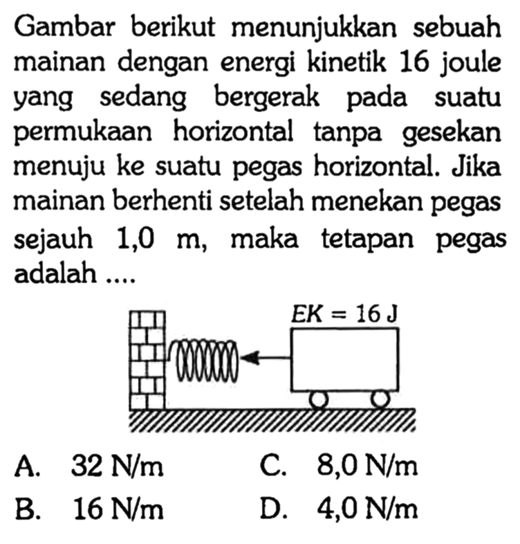 Gambar berikut menunjukkan sebuah mainan dengan energi kinetik 16 joule yang sedang bergerak pada suatu permukaan horizontal tanpa gesekan menuju ke suatu pegas horizontal. Jika mainan berhenti setelah menekan pegas sejauh 1,0 m, maka tetapan pegas adalah .... 
EK = 16 J