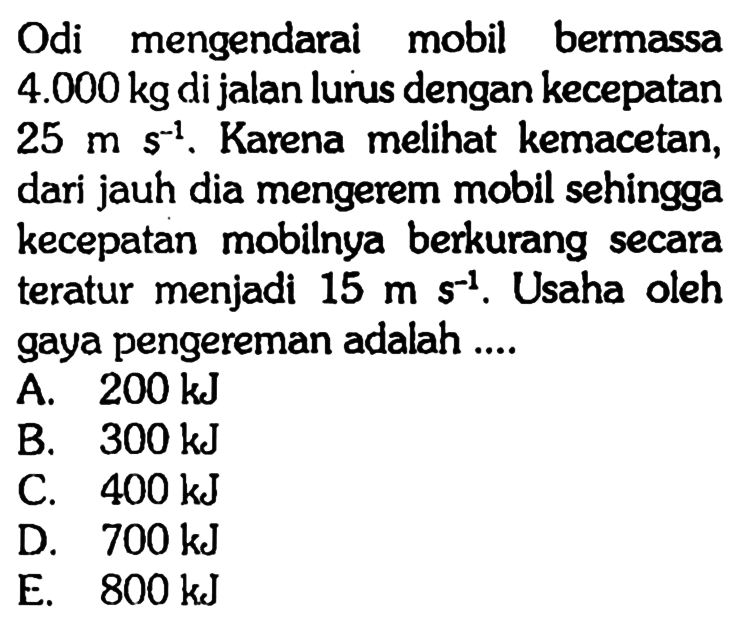 Odi mengendarai mobil bermassa 4.000 kg di jalan lurus dengan kecepatan 25 ms^-1. Karena melihat kemacetan, dari jauh dia mengerem mobil sehingga kecepatan mobilnya berkurang secara teratur menjadi 15 m s^-1. Usaha oleh gaya pengereman adalah....