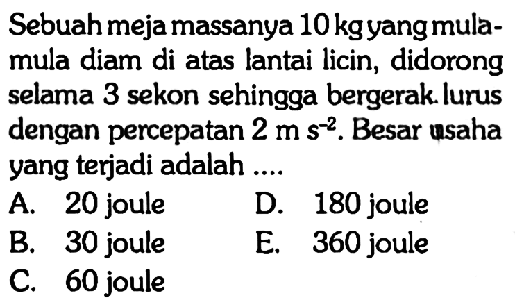 Sebuah meja massanya  10 kg  yang mulamula diam di atas lantai licin, didorong selama 3 sekon sehingga bergerak. lurus dengan percepatan  2 m s^-2. Besar usaha yang terjadi adalah ....