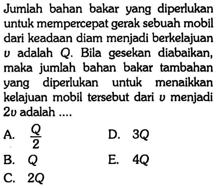 Jumlah bahan bakar yang diperlukan untuk mempercepat gerak sebuah mobil dari keadaan diam menjadi berkelajuan v adalah Q. Bila gesekan diabaikan, maka jumlah bahan bakar tambahan yang diperlukan untuk menaikkan kelajuan mobil tersebut dari  v  menjadi 2v adalah ....