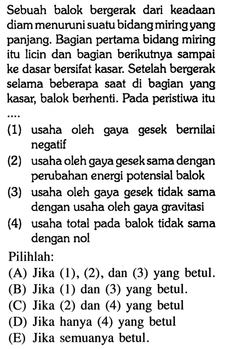 Sebuah balok bergerak dari keadaan diam menuruni suatu bidang miring yang panjang. Bagian pertama bidang miring itu licin dan bagian berikutnya sampai ke dasar bersifat kasar. Setelah bergerak selama beberapa saat di bagian yang kasar, balok berhenti. Pada peristiwa itu(1) usaha oleh gaya gesek bernilai negatif(2) usaha oleh gaya gesek sama dengan perubahan energi potensial balok(3) usaha oleh gaya gesek tidak sama dengan usaha oleh gaya gravitasi(4) usaha total pada balok tidak sama dengan nolPilihlah:(A) Jika (1), (2), dan (3) yang betul.(B) Jika (1) dan (3) yang betul.(C) Jika (2) dan (4) yang betul(D) Jika hanya (4) yang betul(E) Jika semuanya betul.