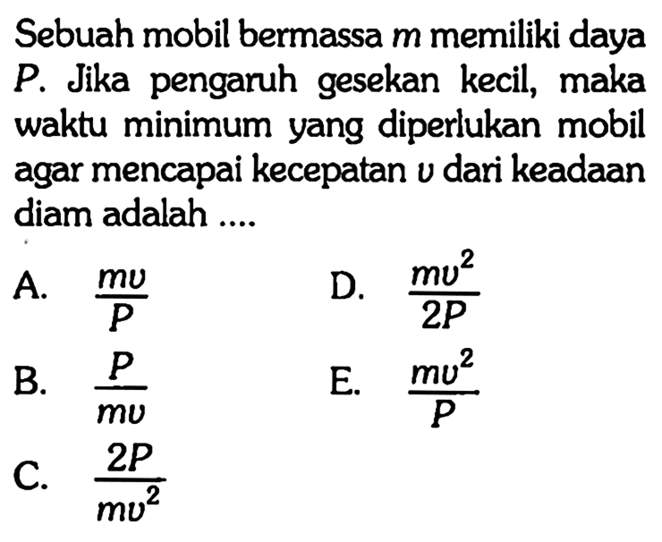 Sebuah mobil bermassa m memiliki daya P. Jika pengaruh gesekan kecil, maka waktu minimum yang diperlukan mobil agar mencapai kecepatan v dari keadaan diam adalah .... 