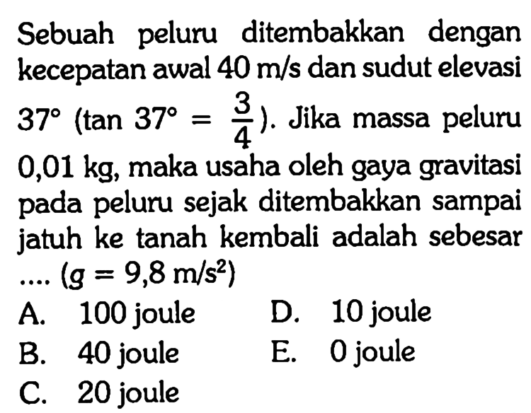 Sebuah peluru ditembakkan dengan kecepatan awal 40 m/s dan sudut elevasi  37(tan 37=3/4). Jika massa peluru 0,01 kg, maka usaha oleh gaya gravitasi pada peluru sejak ditembakkan sampai jatuh ke tanah kembali adalah sebesar ... (g=9,8 m/s^2) 