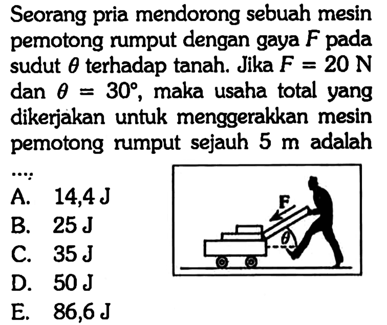 Seorang pria mendorong sebuah mesin pemotong rumput dengan gaya  F  pada sudut  theta  terhadap tanah. Jika  F=20 N  dan  theta=30, maka usaha total yang dikerjakan untuk menggerakkan mesin pemotong rumput sejauh 5 m adalah ....