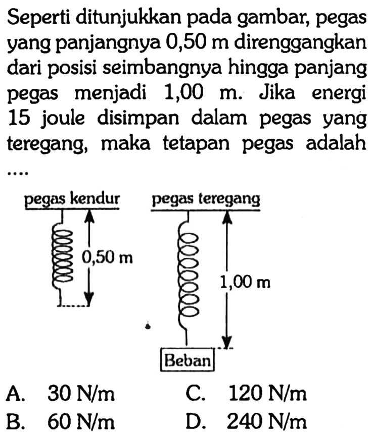 Seperti ditunjukkan pada gambar, pegas yang panjangnya 0,50 m direnggangkan dari posisi seimbangnya hingga panjang pegas menjadi 1,00 m. Jika energi 15 joule disimpan dalam pegas yang teregang, maka tetapan pegas adalah .... pegas kendur 0,5 m pegas teregang 1,00 m Beban