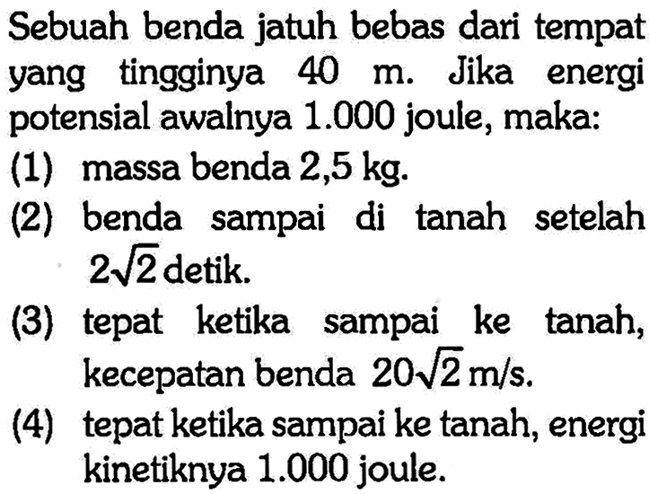 Sebuah benda jatuh bebas dari tempat yang tingginya  40 m . Jika energi potensial awalnya  1.000  joule, maka:(1) massa benda  2,5 kg .(2) benda sampai di tanah setelah  2 akar(2)  detik.(3) tepat ketika sampai ke tanah, kecepatan benda  20 akar(2) m/s .(4) tepat ketika sampai ke tanah, energi kinetiknya  1.000  joule.