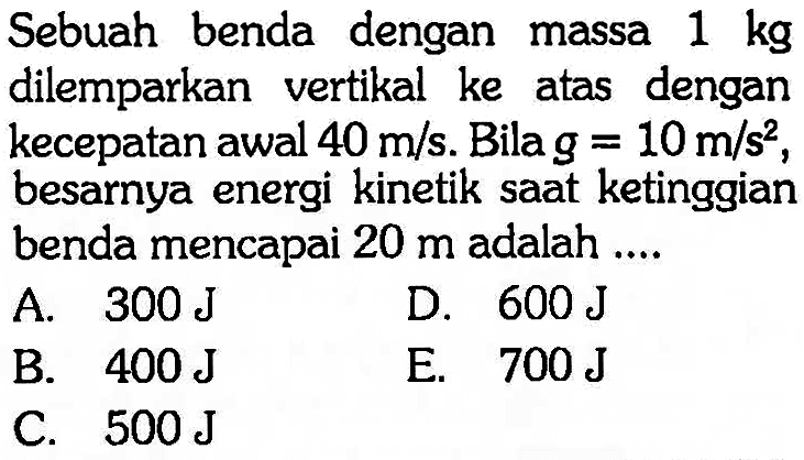 Sebuah benda dengan massa 1 kg dilemparkan vertikal ke atas dengan kecepatan awal 40 m/s. Bila  g=10 m/s^2, besarnya energi kinetik saat ketinggian benda mencapai 20 m adalah ....