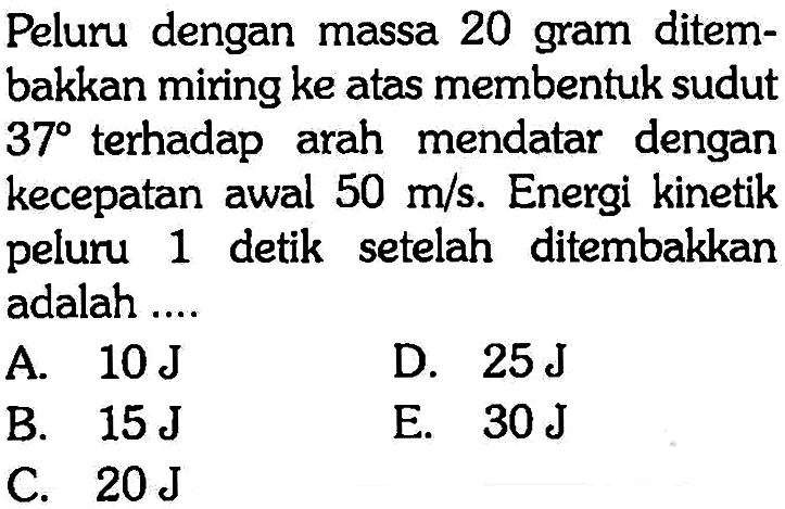 Peluru dengan massa 20 gram ditembakkan miring ke atas membentuk sudut 37 terhadap arah mendatar dengan kecepatan awal 50 m/s. Energi kinetik peluru 1 detik setelah ditembakkan adalah ....
