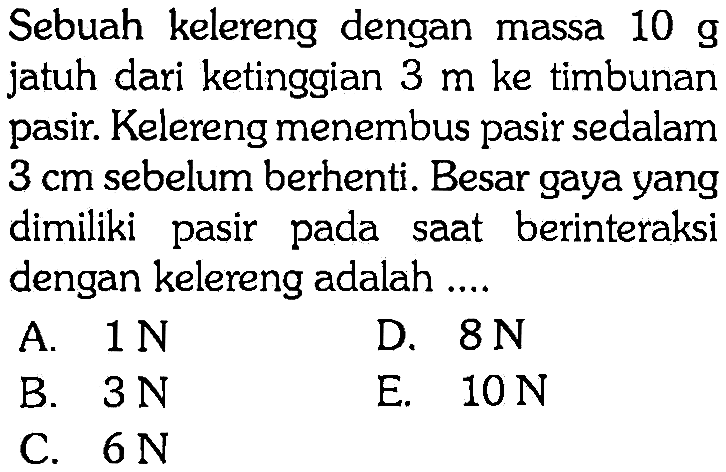 Sebuah kelereng dengan massa 10 g jatuh dari ketinggian 3 m ke timbunan pasir. Kelereng menembus pasir sedalam 3 cm sebelum berhenti. Besar gaya yang dimiliki pasir pada saat berinteraksi dengan kelereng adalah .... 