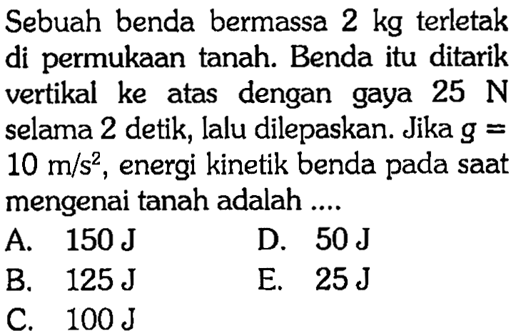 Sebuah benda bermassa  2 kg  terletak di permukaan tanah. Benda itu ditarik vertikal ke atas dengan gaya  25 N  selama 2 detik, lalu dilepaskan. Jika  g=   10 m/s^2 , energi kinetik benda pada saat mengenai tanah adalah ....