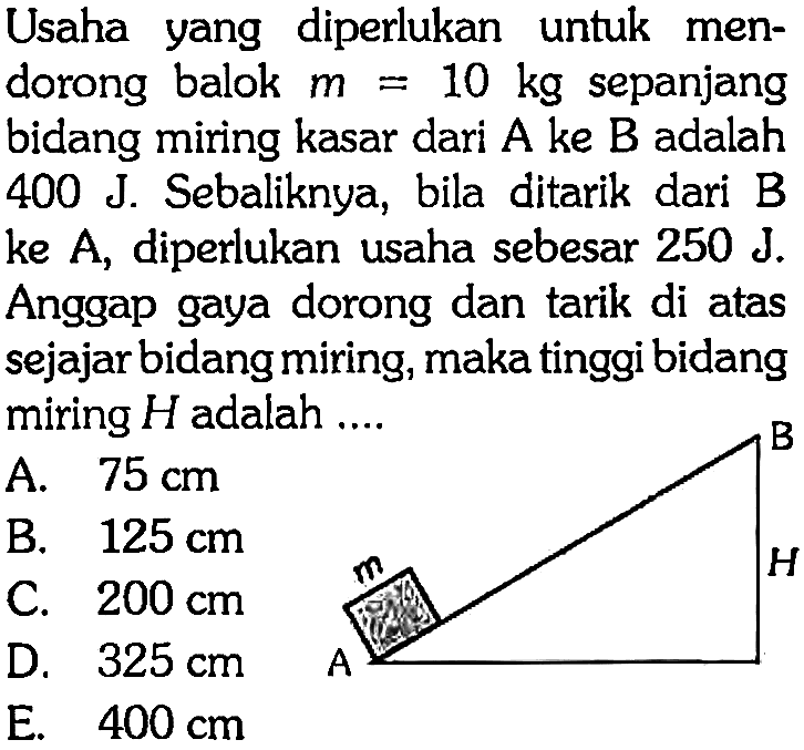 Usaha yang diperlukan untuk mendorong balok m=10 kg sepanjang bidang miring kasar dari A ke B adalah 400 J. Sebaliknya, bila ditarik dari B ke A, diperlukan usaha sebesar 250 J. Anggap gaya dorong dan tarik di atas sejajar bidang miring, maka tinggi bidang miring H adalah .... A B m H 