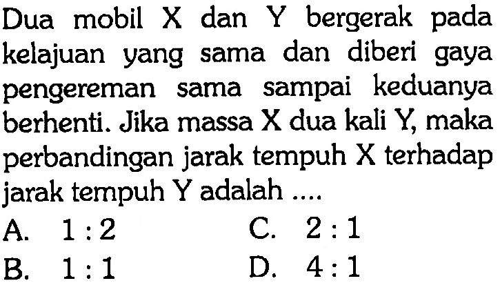 Dua mobil X dan Y bergerak pada kelajuan yang sama dan diberi gaya pengereman sama sampai keduanya berhenti. Jika massa X dua kali Y, maka perbandingan jarak tempuh X terhadap jarak tempuh Y adalah .... 
