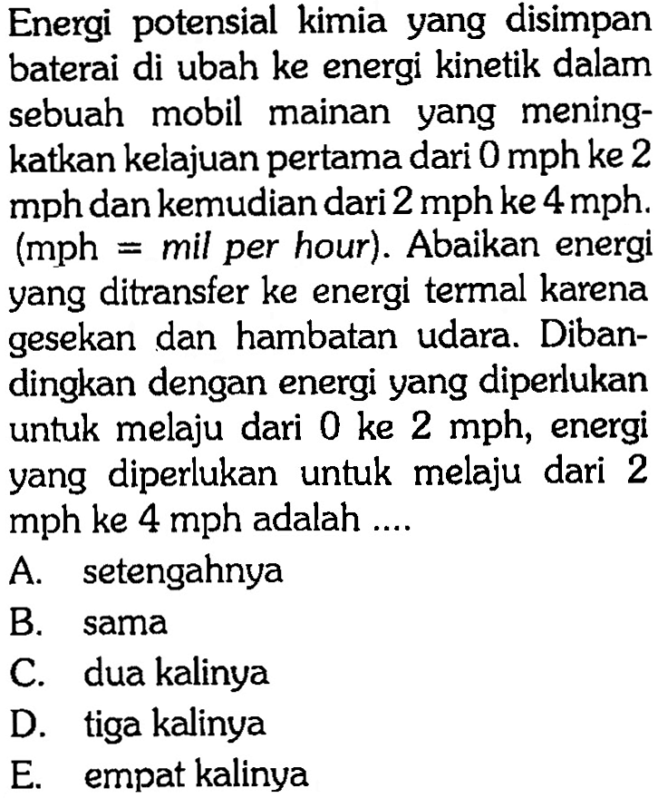 Energi potensial kimia yang disimpan baterai di ubah ke energi kinetik dalam sebuah mobil mainan yang meningkatkan kelajuan pertama dari 0 mph ke 2 mph dan kemudian dari 2 mph ke 4 mph. (mph = mil per hour). Abaikan energi yang ditransfer ke energi termal karena gesekan dan hambatan udara. Dibandingkan dengan energi yang diperlukan untuk melaju dari 0 ke 2 mph, energi yang diperlukan untuk melaju dari 2 mph ke 4 mph adalah ....