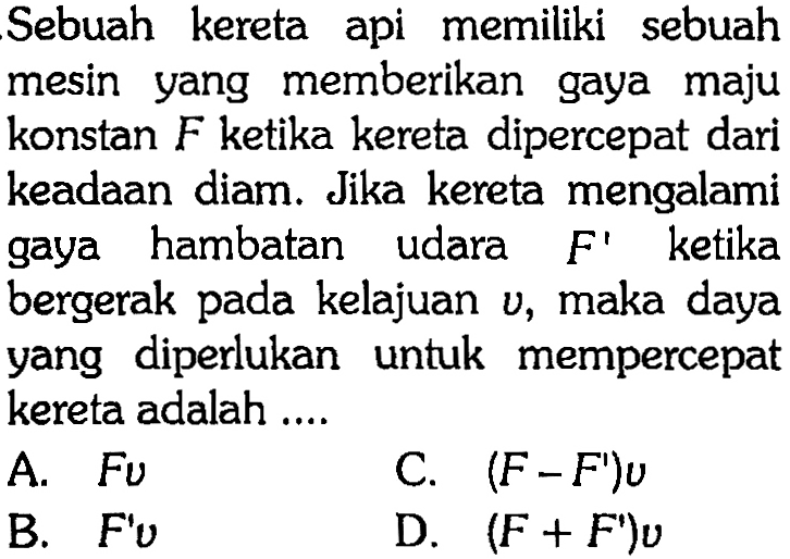 Sebuah kereta api memiliki sebuah mesin yang memberikan gaya maju konstan  F  ketika kereta dipercepat dari keadaan diam. Jika kereta mengalami gaya hambatan udara  F'  ketika bergerak pada kelajuan  v , maka daya yang diperlukan untuk mempercepat kereta adalah ....
