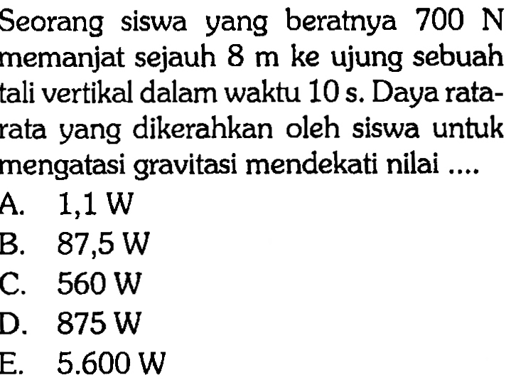 Seorang siswa yang beratnya 700 N memanjat sejauh 8 m ke ujung sebuah tali vertikal dalam waktu 10 s. Daya ratarata yang dikerahkan oleh siswa untuk mengatasi gravitasi mendekati nilai ....