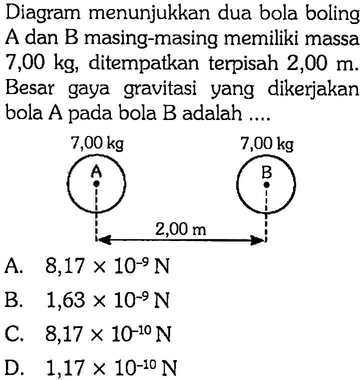 Diagram menunjukkan dua bola boling A dan B masing-masing memiliki massa 7,00 kg, ditempatkan terpisah 2,00 m. Besar gaya gravitasi yang dikerjakan bola A pada bola B adalah .... 7,00 kg 7,00 kg A B 2,00 m 