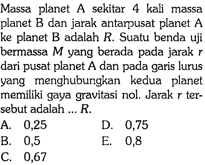 Massa planet A sekitar 4 kali massa planet B dan jarak antarpusat planet A ke planet B adalah R. Suatu benda uji bermassa M yang berada pada jarak r dari pusat planet A dan pada garis lurus yang menghubungkan kedua planet memiliki gaya gravitasi nol. Jarak r tersebut adalah ... R.
