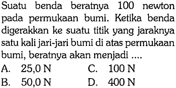 Suatu benda beratnya 100 newton pada permukaan bumi. Ketika benda digerakkan ke suatu titik yang jaraknya satu kali jari-jari bumi di atas permukaan bumi, beratnya akan menjadi ....