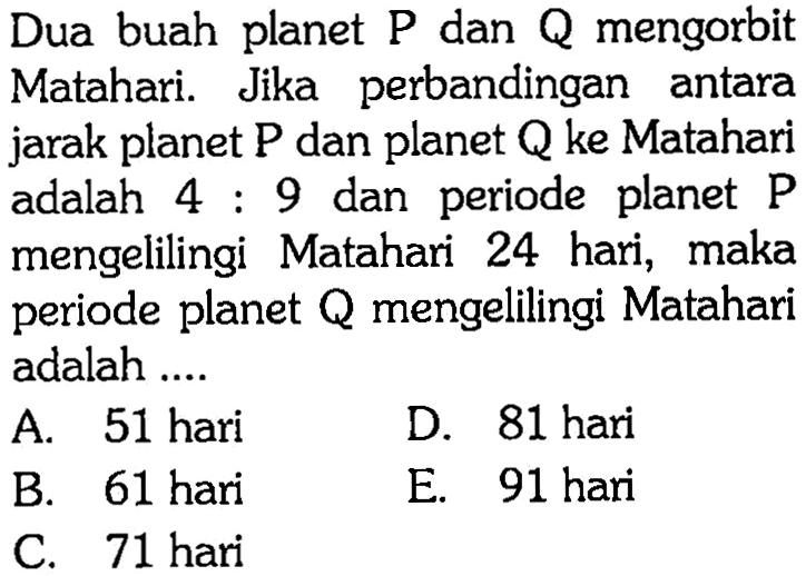 Dua buah plane  P dan Q mengorbit Matahari. Jika perbandingan antara jarak planet P dan planet Q ke Matahari adalah 4: 9 dan periode planet P mengelilingi Matahari 24 hari, maka periode planet Q mengelilingi Matahari adalah ....