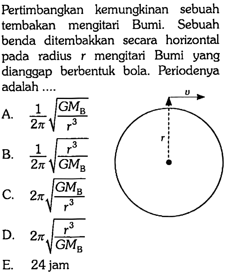 Pertimbangkan kemungkinan sebuah tembakan mengitari Bumi. Sebuah benda ditembakkan secara horizontal pada radius  r  mengitari Bumi yang dianggap berbentuk bola. Periodenya adalah ....