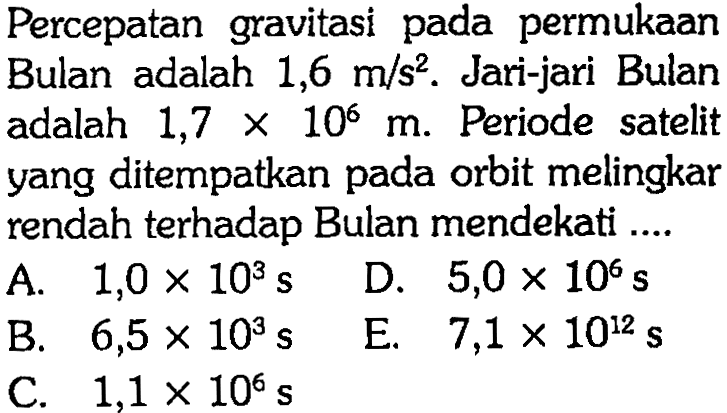 Percepatan gravitasi pada permukaan Bulan adalah 1,6 m/s^2. Jari-jari Bulan adalah 1,7 x 10^6 m. Periode satelit yang ditempatkan pada orbit melingkar rendah terhadap Bulan mendekati ....