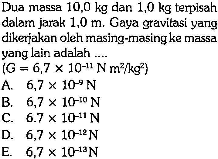 Dua massa  10,0 kg  dan  1,0 kg  terpisah dalam jarak  1,0 m . Gaya gravitasi yang dikerjakan oleh masing-masing ke massa yang lain adalah ....(G=6,7 x 10^-11 N m^2 / kg^2)