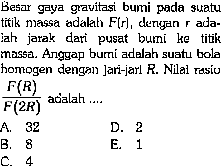 Besar gaya gravitasi bumi pada suatu titik massa adalah F(r), dengan r adalah jarak dari pusat bumi ke titik massa. Anggap bumi adalah suatu bola homogen dengan jari-jari R. Nilai rasio F(R)/F(2R) adalah ....