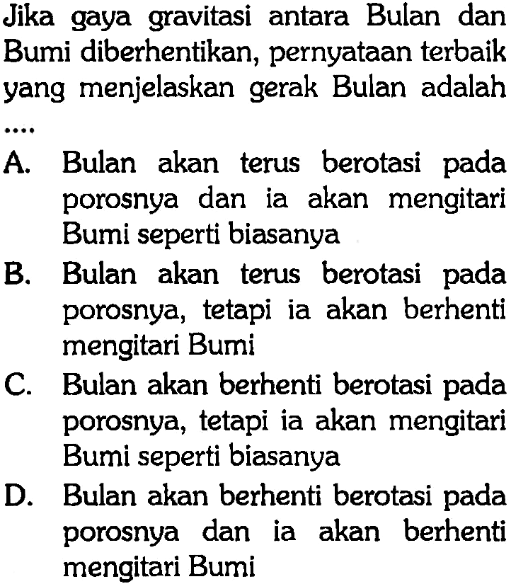 Jika gaya gravitasi antara Bulan dan Bumi diberhentikan, pernyataan terbaik yang menjelaskan gerak Bulan adalah .... 
A. Bulan akan terus berotasi pada porosnya dan ia akan mengitari Bumi seperti biasanya 
B. Bulan akan terus berotasi pada porosnya, tetapi ia akan berhenti mengitari Bumi 
C. Bulan akan berhenti berotasi pada porosnya, tetapi ia akan mengitari Bumi seperti biasanya 
D. Bulan akan berhenti berotasi pada porosnya dan ia akan berhenti mengitari Bumi