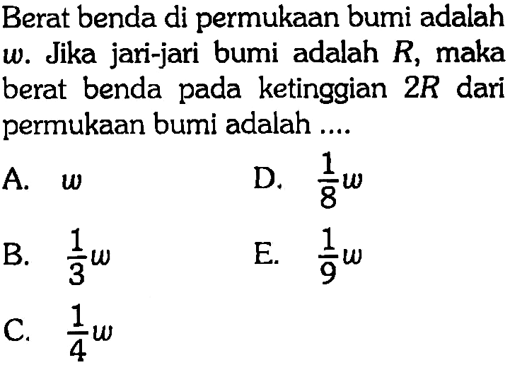 Berat benda di permukaan bumi adalah omega. Jika jari-jari bumi adalah R, maka berat benda pada ketinggian 2 R dari permukaan bumi adalah .... A. omega B. 1/3 omega C. 1/4 omega D. 1/8 omega E. 1/9 omega