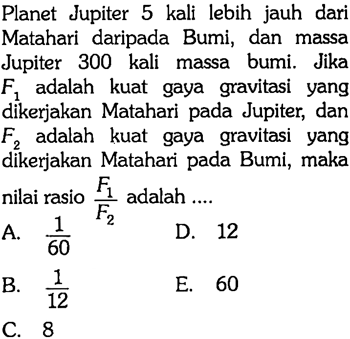 Planet Jupiter 5 kali lebih jauh dari Matahari daripada Bumi, dan massa Jupiter 300 kali massa bumi. Jika F1 adalah kuat gaya gravitasi yang dikerjakan Matahari pada Jupiter, dan F2 adalah kuat gaya gravitasi yang dikerjakan Matahari pada Bumi, maka nilai rasio (F1)/(F2) adalah...