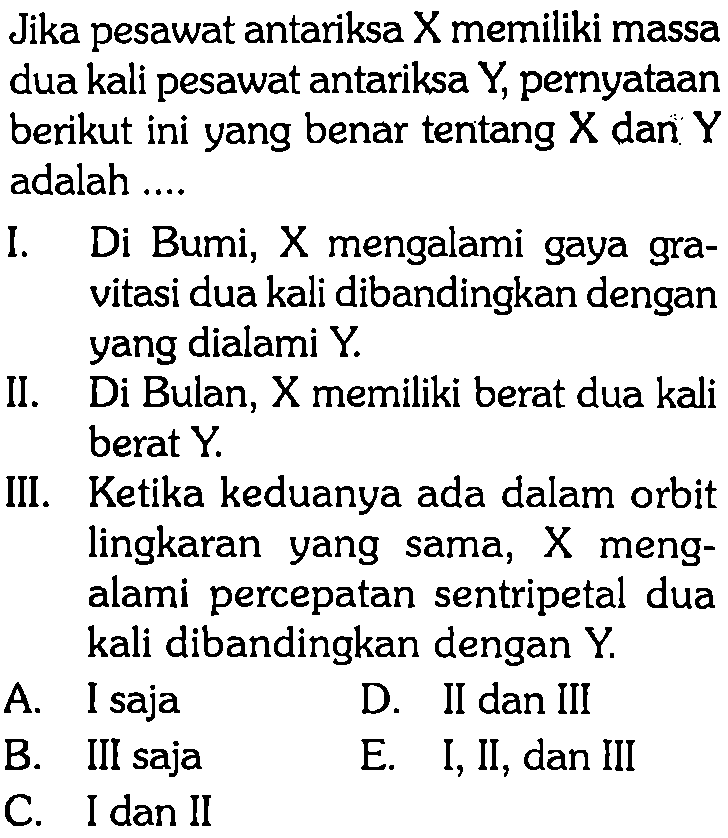 Jika pesawat antariksa X memiliki massa dua kali pesawat antariksa Y, pernyataan berikut ini yang benar tentang X dan Y adalah ....
I. Di Bumi, X mengalami gaya gravitasi dua kali dibandingkan dengan yang dialami Y.
II. Di Bulan, X memiliki berat dua kali berat Y.
III. Ketika keduanya ada dalam orbit lingkaran yang sama, X mengalami percepatan sentripetal dua kali dibandingkan dengan Y.