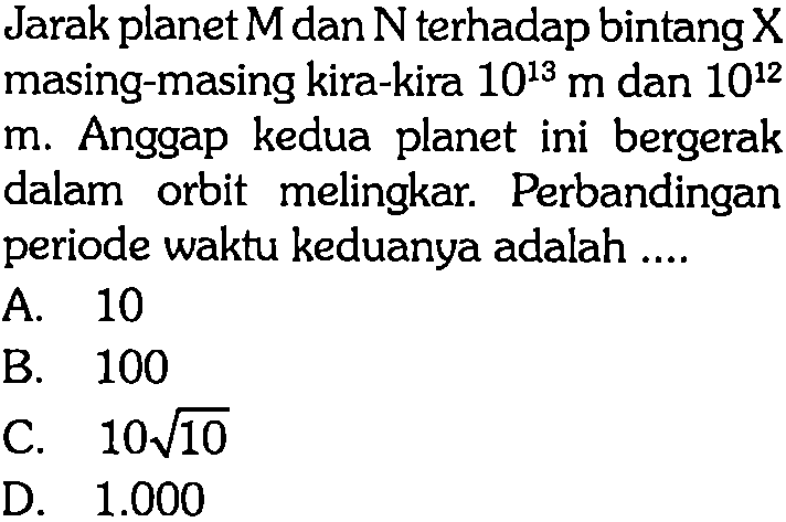 Jarak planet  M  dan  N  terhadap bintang  X  masing-masing kira-kira  10^(13) m  dan  10^(12) 
m. Anggap kedua planet ini bergerak dalam orbit melingkar. Perbandingan periode waktu keduanya adalah ....
