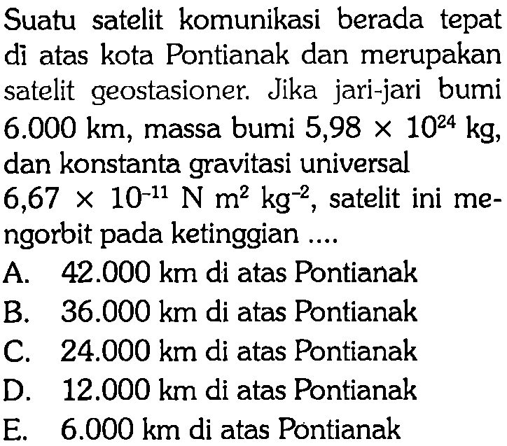 Suatu satelit komunikasi berada tepat di atas kota Pontianak dan merupakan satelit geostasioner. Jika jari-jari bumi 6.000 km, massa bumi 5,98 x 10^24 kg, dan konstanta gravitasi universal 6,67 x 10^(-11) N m^2 kg^(-2), satelit ini mengorbit pada ketinggian .... 