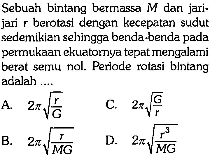 Sebuah bintang bermassa M dan jarijari r berotasi dengan kecepatan sudut sedemikian sehingga benda-benda pada permukaan ekuatornya tepat mengalami berat semu nol. Periode rotasi bintang adalah .... A. 2 pi akar(r/G) C. 2 pi akar(G/r) B. 2 pi akar(r/(MG)) D. 2 pi akar(r^3/(MG))