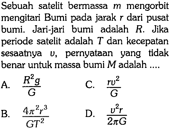 Sebuah satelit bermassa  m  mengorbit mengitari Bumi pada jarak  r  dari pusat bumi. Jari-jari bumi adalah  R . Jika periode satelit adalah  T  dan kecepatan sesaatnya  v , pernyataan yang tidak benar untuk massa bumi  M  adalah ....