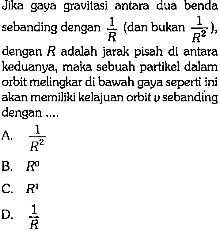 Jika gaya gravitasi antara dua benda sebanding dengan 1/R (dan bukan 1/R^2, dengan R adalah jarak pisah di antara keduanya, maka sebuah partikel dalam orbit melingkar di bawah gaya seperti ini akan memiliki kelajuan orbit v sebanding dengan ....