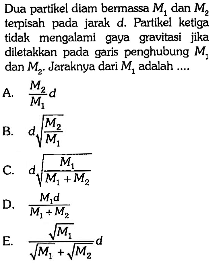 Dua partikel diam bermassa  M1  dan  M2  terpisah pada jarak d. Partikel ketiga tidak mengalami gaya gravitasi jika diletakkan pada garis penghubung  M1  dan  M2. Jaraknya dari  M1  adalah ....