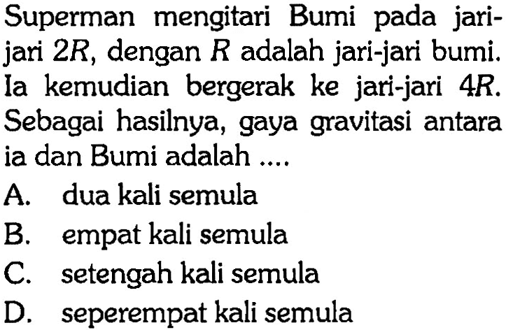 Superman mengitari Bumi pada jari - jari 2R, dengan R adalah jari-jari bumi. Ia kemudian bergerak ke jari-jari 4R. Sebagai hasilnya, gaya gravitasi antara ia dan Bumi adalah ....
A. dua kali semula
B. empat kali semula
C. setengah kali semula
D. seperempat kali semula