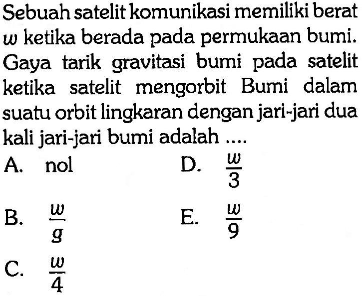 Sebuah satelit komunikasi memiliki berat w ketika berada pada permukaan bumi. Gaya tarik gravitasi bumi pada satelit ketika satelit mengorbit Bumi dalam suatu orbit lingkaran dengan jari-jari dua kali jari-jari bumi adalah .... 