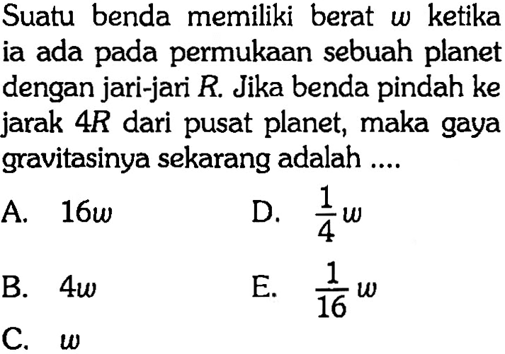 Suatu benda memiliki berat  w  ketika ia ada pada permukaan sebuah planet dengan jari-jari  R . Jika benda pindah ke jarak  4R  dari pusat planet, maka gaya gravitasinya sekarang adalah .... 