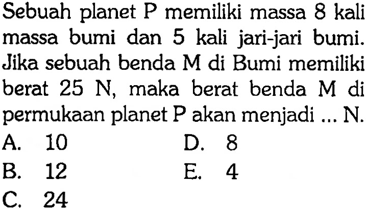 Sebuah planet P memiliki massa 8 kali massa bumi dan 5 kali jari-jari bumi. Jika sebuah benda M di Bumi memiliki berat 25 N, maka berat benda M di permukaan planet P akan menjadi ... N. 