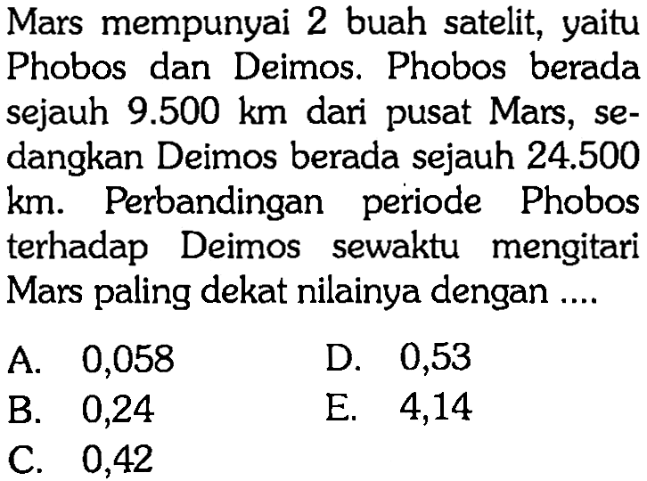 Mars mempunyai 2 buah satelit, yaitu Phobos dan Deimos. Phobos berada sejauh  9.500 km  dari pusat Mars, sedangkan Deimos berada sejauh  24.500 km . Perbandingan periode Phobos terhadap Deimos sewaktu mengitari Mars paling dekat nilainya dengan ....
