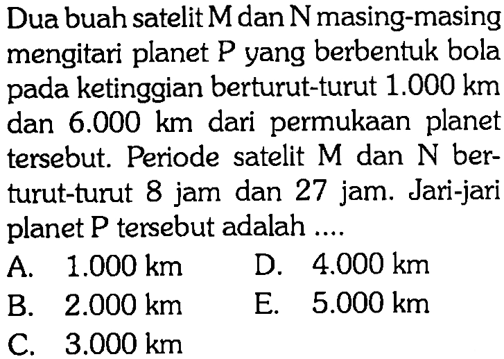 Dua buah satelit M dan N masing-masing mengitari planet P yang berbentuk bola pada ketinggian berturut-turut 1.000 km dan 6.000 km dari permukaan planet tersebut. Periode satelit M dan N berturut-turut 8 jam dan 27 jam. Jari-jari planet P tersebut adalah .... 