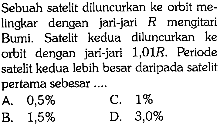 Sebuah satelit diluncurkan ke orbit melingkar dengan jari-jari  R  mengitari Bumi. Satelit kedua diluncurkan ke orbit dengan jari-jari  1,01 R . Periode satelit kedua lebih besar daripada satelit pertama sebesar .... 