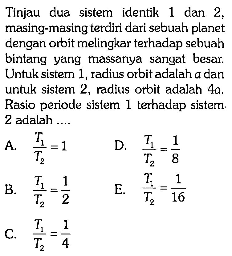 Tinjau dua sistem identik 1 dan 2, masing-masing terdiri dari sebuah planet dengan orbit melingkar terhadap sebuah bintang yang massanya sangat besar. Untuk sistem 1, radius orbit adalah a dan untuk sistem 2, radius orbit adalah 4a. Rasio periode sistem 1 terhadap sistem 2 adalah ....